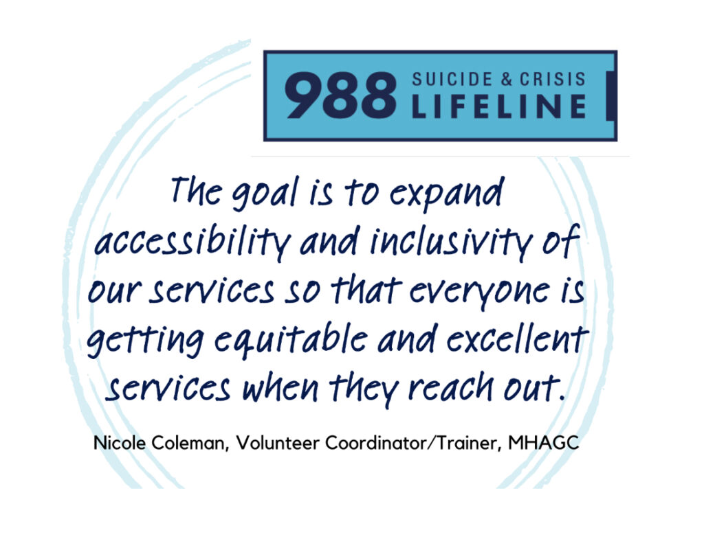 A graphic with the 988 logo in blue over the words, The goal is to expand accessibility and inclusivity of our services so that everyone is getting equitable and excellent services when they reach out. Nicole Coleman, Volunteer Coordinator/Trainer, MHAGC